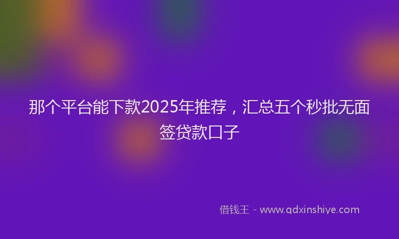 那个平台能下款2025年推荐，汇总五个秒批无面签贷款口子