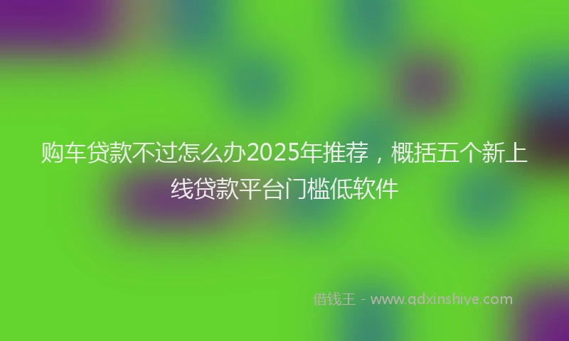 购车贷款不过怎么办2025年推荐，概括五个新上线贷款平台门槛低软件