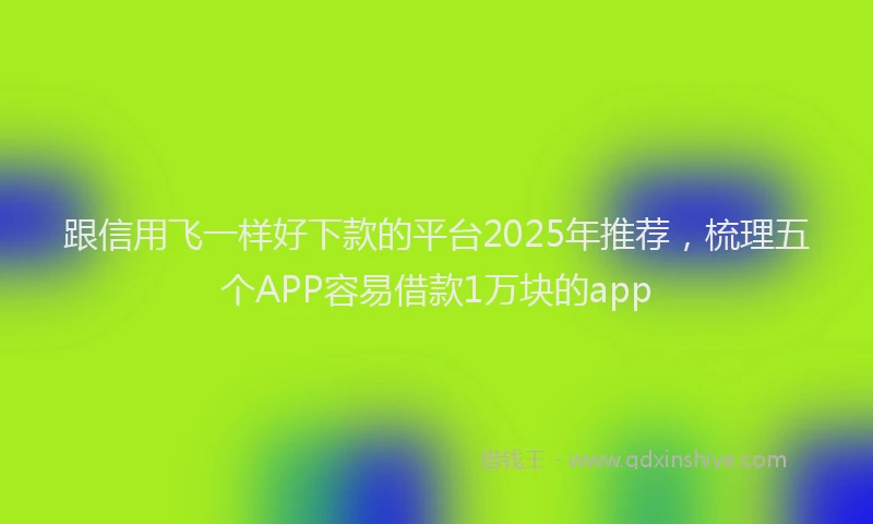 跟信用飞一样好下款的平台2025年推荐，梳理五个APP容易借款1万块的app