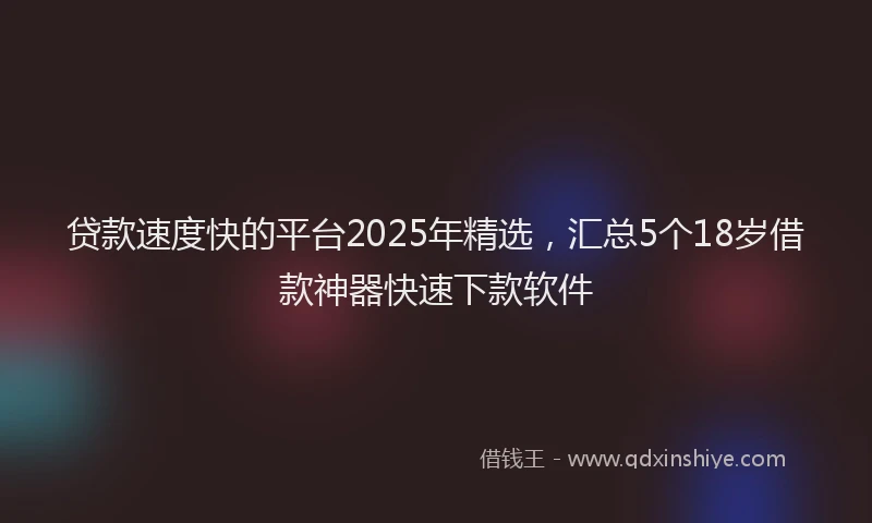 贷款速度快的平台2025年精选，汇总5个18岁借款神器快速下款软件