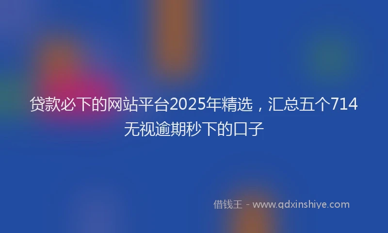 贷款必下的网站平台2025年精选，汇总五个714无视逾期秒下的口子