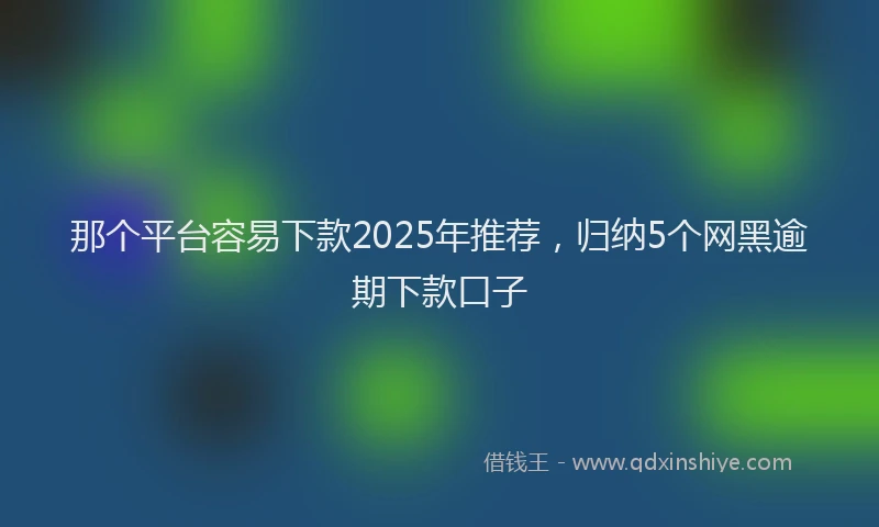 那个平台容易下款2025年推荐，归纳5个网黑逾期下款口子
