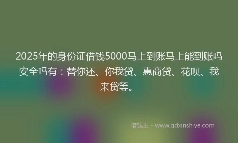 2025年的身份证借钱5000马上到账马上能到账吗安全吗有：替你还、你我贷、惠商贷、花呗、我来贷等。