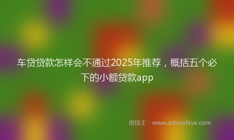 车贷贷款怎样会不通过2025年推荐，概括五个必下的小额贷款app