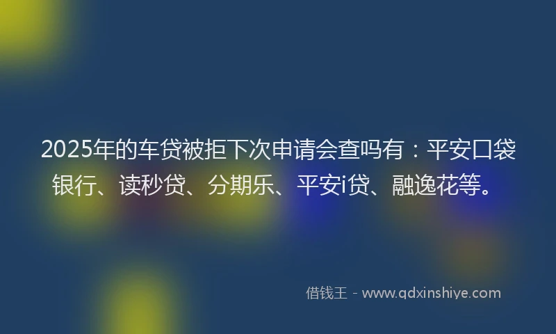 2025年的车贷被拒下次申请会查吗有：平安口袋银行、读秒贷、分期乐、平安i贷、融逸花等。
