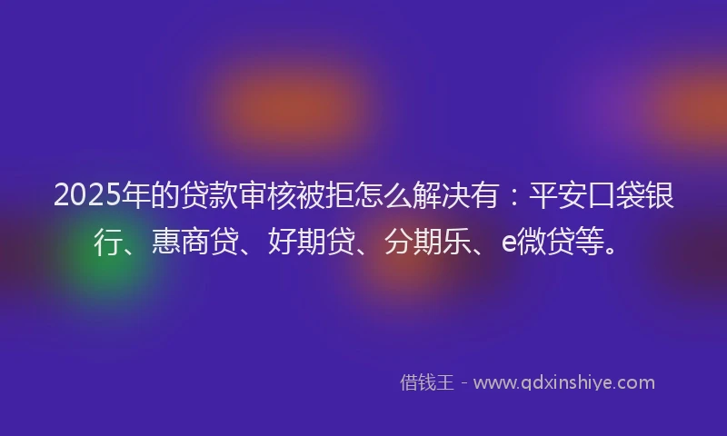 2025年的贷款审核被拒怎么解决有：平安口袋银行、惠商贷、好期贷、分期乐、e微贷等。