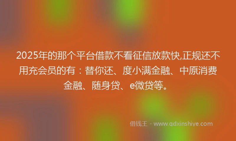 2025年的那个平台借款不看征信放款快,正规还不用充会员的有：替你还、度小满金融、中原消费金融、随身贷、e微贷等。