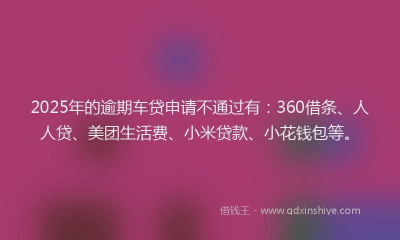 2025年的逾期车贷申请不通过有：360借条、人人贷、美团生活费、小米贷款、小花钱包等。