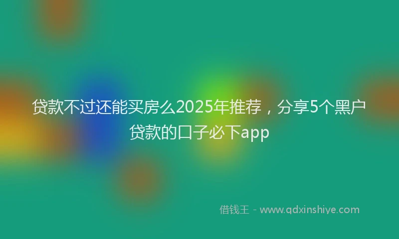 贷款不过还能买房么2025年推荐，分享5个黑户贷款的口子必下app