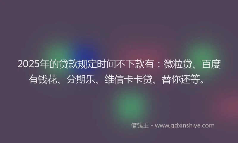 2025年的贷款规定时间不下款有：微粒贷、百度有钱花、分期乐、维信卡卡贷、替你还等。