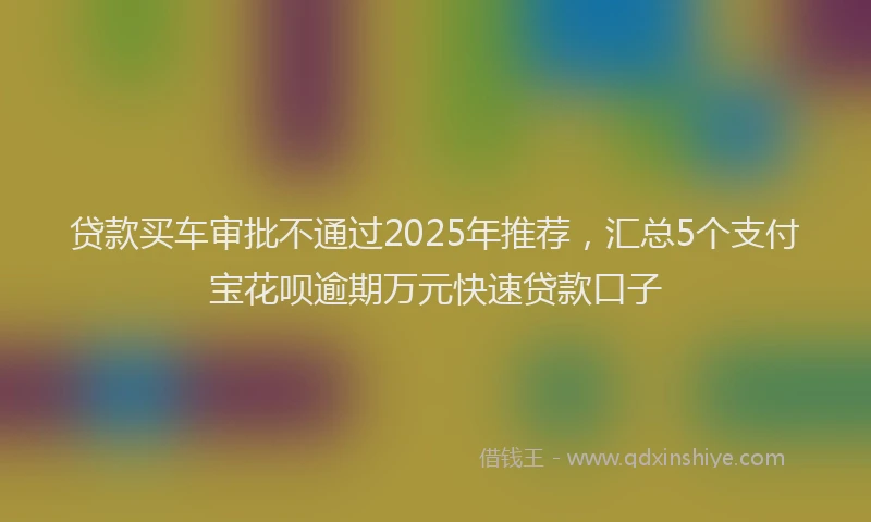 贷款买车审批不通过2025年推荐，汇总5个支付宝花呗逾期万元快速贷款口子