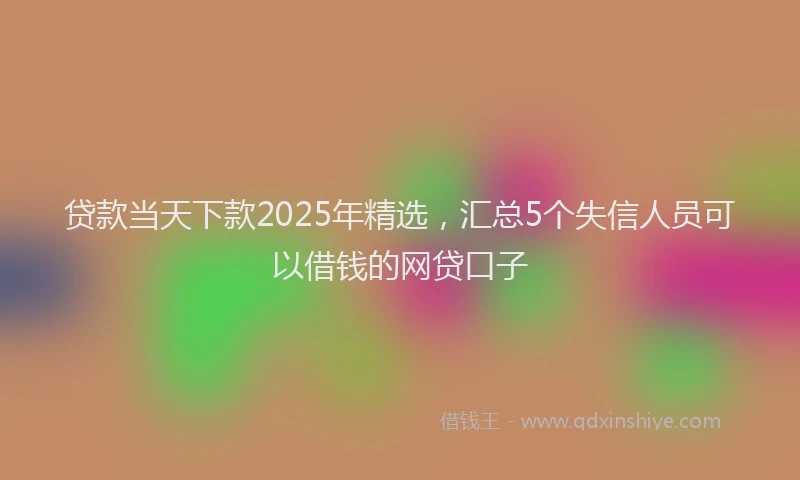 贷款当天下款2025年精选，汇总5个失信人员可以借钱的网贷口子