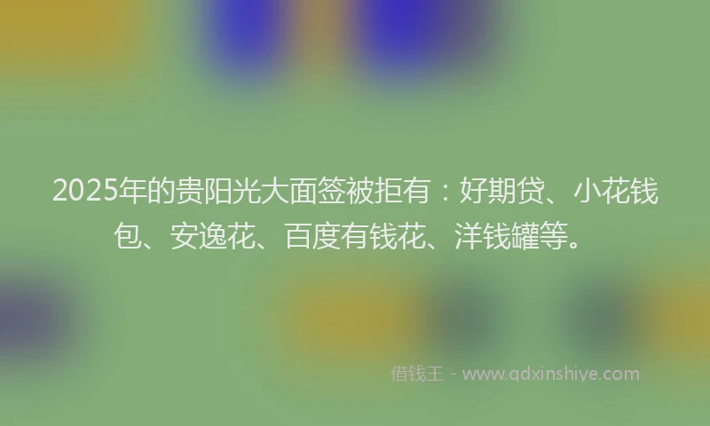 2025年的贵阳光大面签被拒有：好期贷、小花钱包、安逸花、百度有钱花、洋钱罐等。