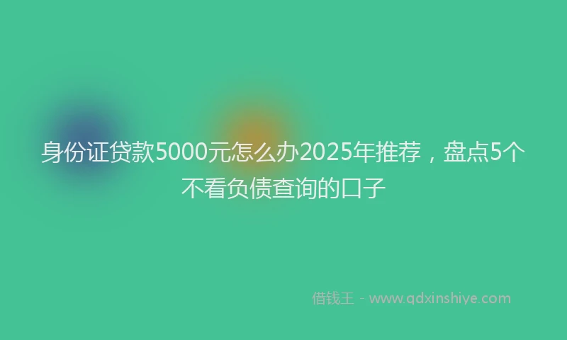 身份证贷款5000元怎么办2025年推荐，盘点5个不看负债查询的口子