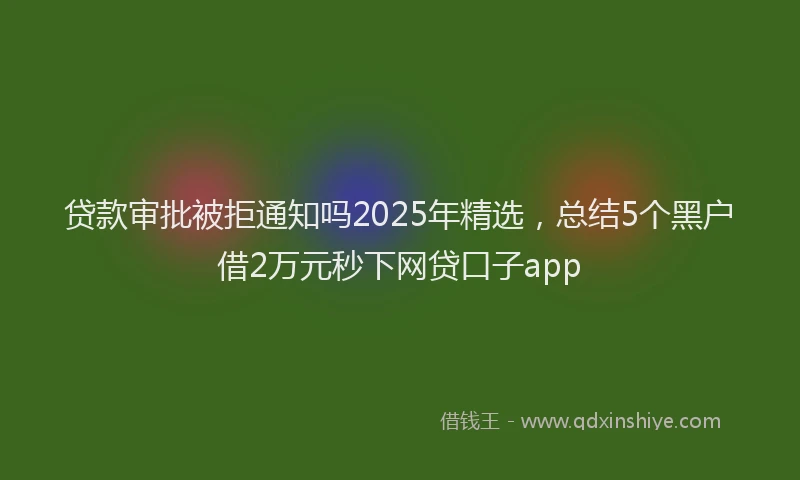 贷款审批被拒通知吗2025年精选，总结5个黑户借2万元秒下网贷口子app