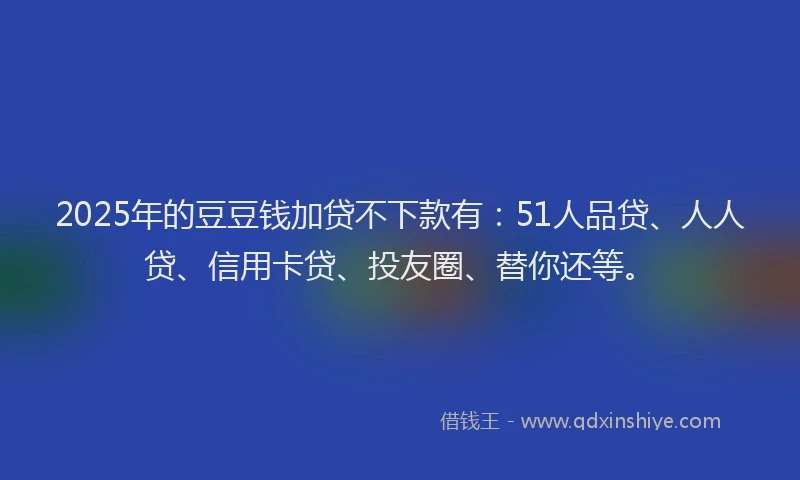 2025年的豆豆钱加贷不下款有：51人品贷、人人贷、信用卡贷、投友圈、替你还等。