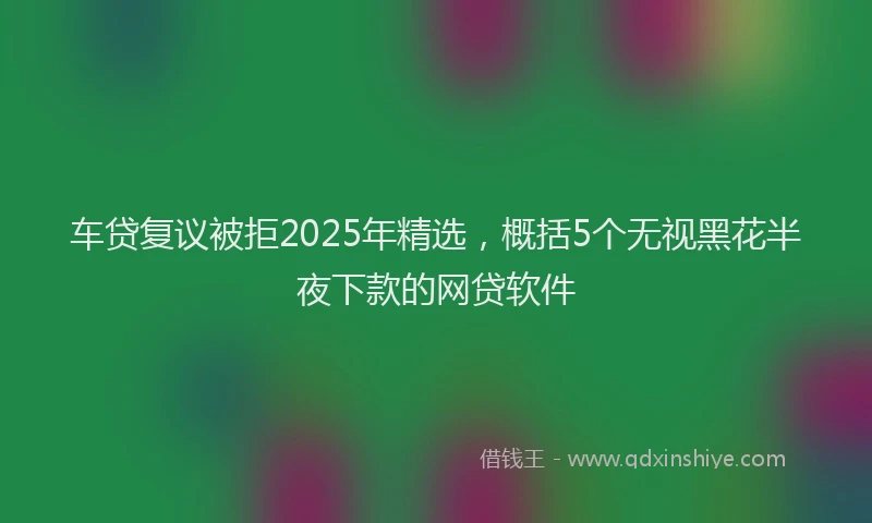 车贷复议被拒2025年精选，概括5个无视黑花半夜下款的网贷软件