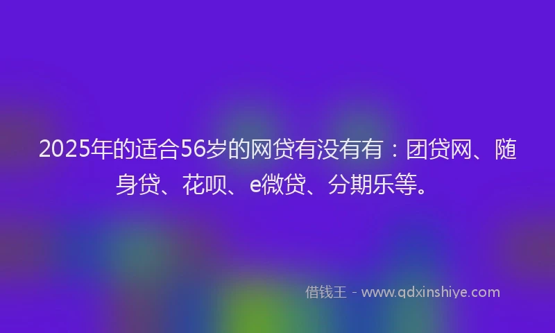 2025年的适合56岁的网贷有没有有：团贷网、随身贷、花呗、e微贷、分期乐等。