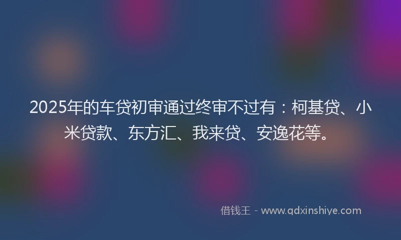 2025年的车贷初审通过终审不过有：柯基贷、小米贷款、东方汇、我来贷、安逸花等。