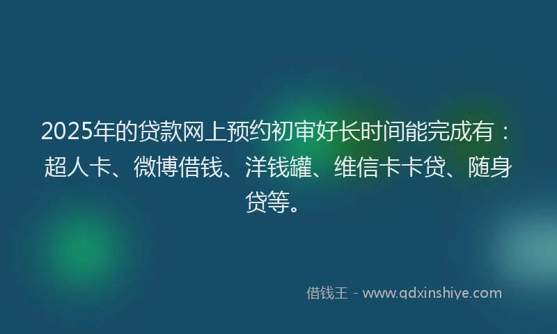 2025年的贷款网上预约初审好长时间能完成有：超人卡、微博借钱、洋钱罐、维信卡卡贷、随身贷等。