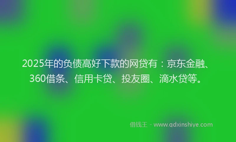 2025年的负债高好下款的网贷有：京东金融、360借条、信用卡贷、投友圈、滴水贷等。