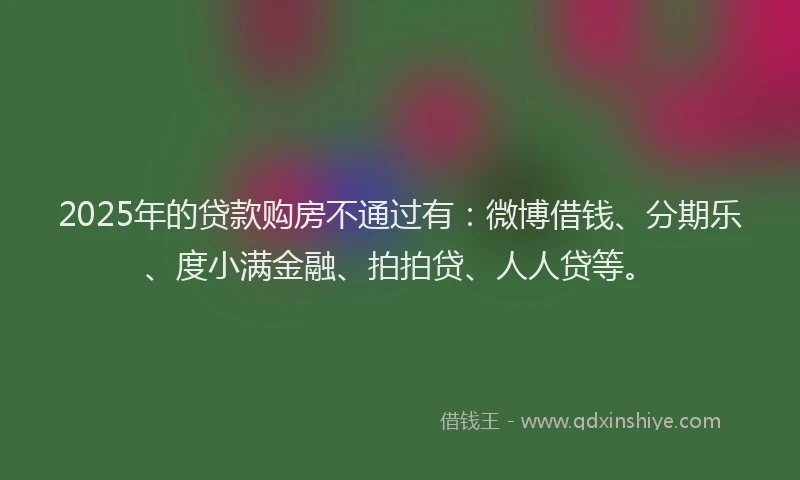 2025年的贷款购房不通过有：微博借钱、分期乐、度小满金融、拍拍贷、人人贷等。