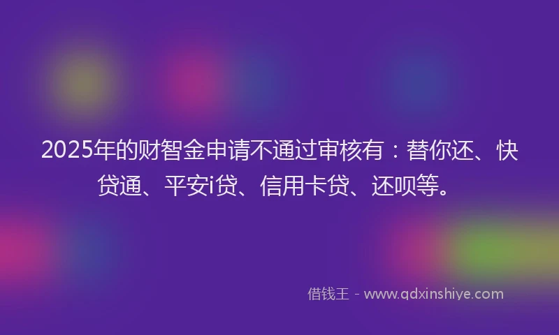 2025年的财智金申请不通过审核有：替你还、快贷通、平安i贷、信用卡贷、还呗等。