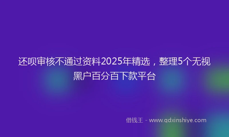 还呗审核不通过资料2025年精选，整理5个无视黑户百分百下款平台