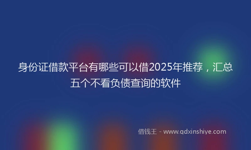 身份证借款平台有哪些可以借2025年推荐，汇总五个不看负债查询的软件