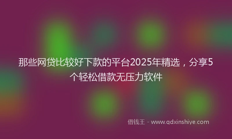那些网贷比较好下款的平台2025年精选，分享5个轻松借款无压力软件