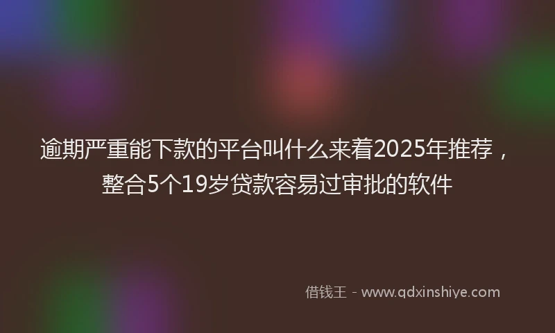 逾期严重能下款的平台叫什么来着2025年推荐，整合5个19岁贷款容易过审批的软件