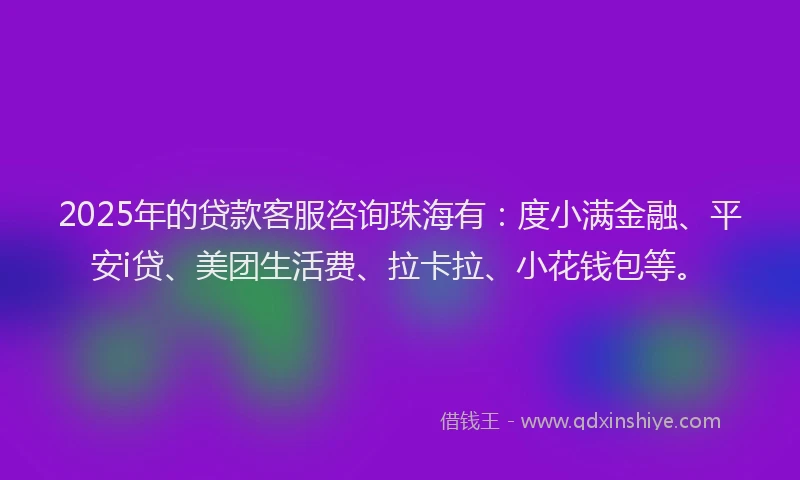2025年的贷款客服咨询珠海有：度小满金融、平安i贷、美团生活费、拉卡拉、小花钱包等。