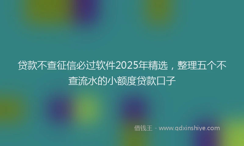 贷款不查征信必过软件2025年精选，整理五个不查流水的小额度贷款口子