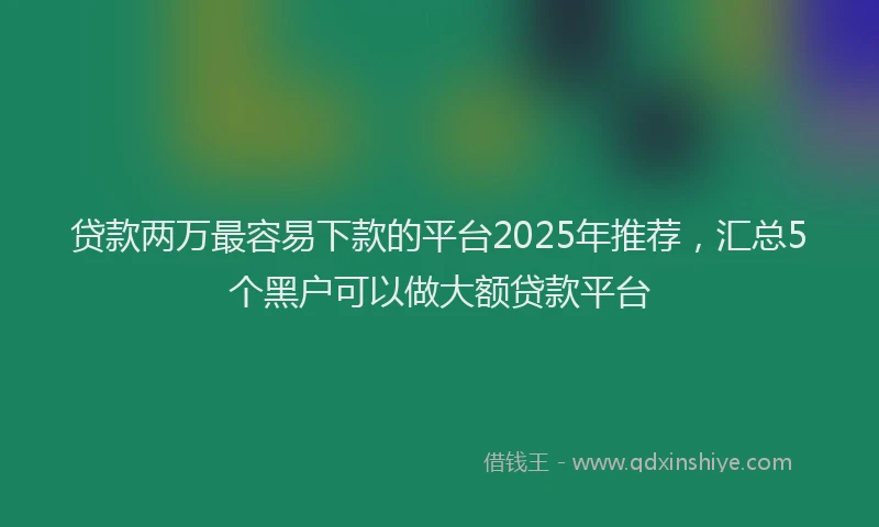贷款两万最容易下款的平台2025年推荐，汇总5个黑户可以做大额贷款平台