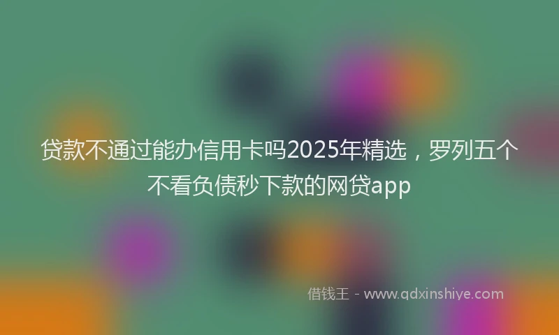 贷款不通过能办信用卡吗2025年精选，罗列五个不看负债秒下款的网贷app