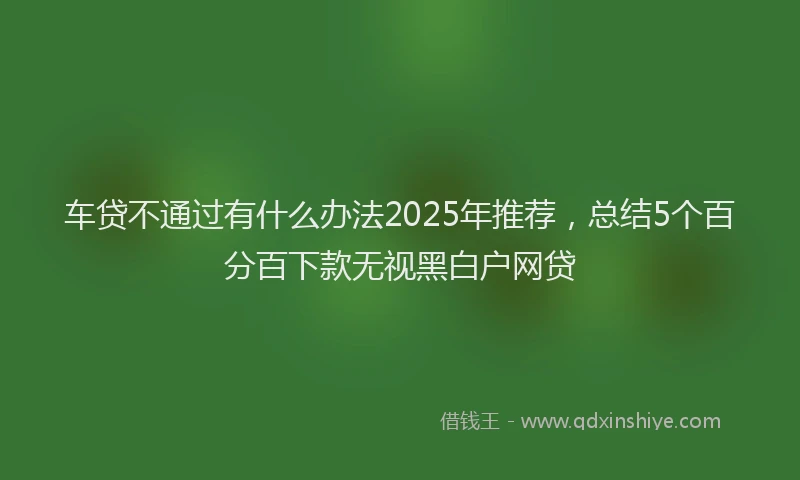 车贷不通过有什么办法2025年推荐，总结5个百分百下款无视黑白户网贷
