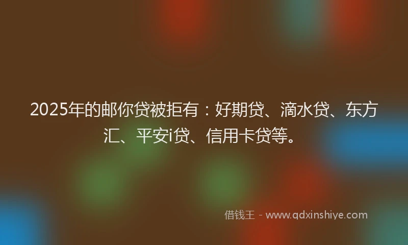 2025年的邮你贷被拒有：好期贷、滴水贷、东方汇、平安i贷、信用卡贷等。