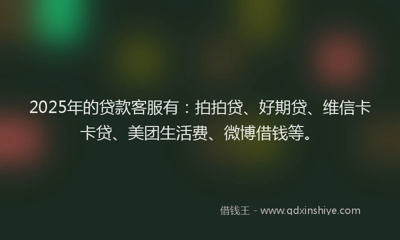 2025年的贷款客服有：拍拍贷、好期贷、维信卡卡贷、美团生活费、微博借钱等。
