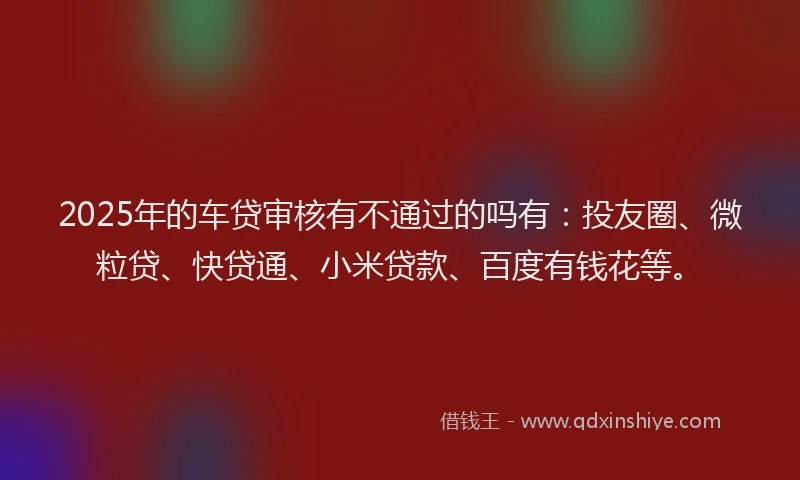 2025年的车贷审核有不通过的吗有：投友圈、微粒贷、快贷通、小米贷款、百度有钱花等。