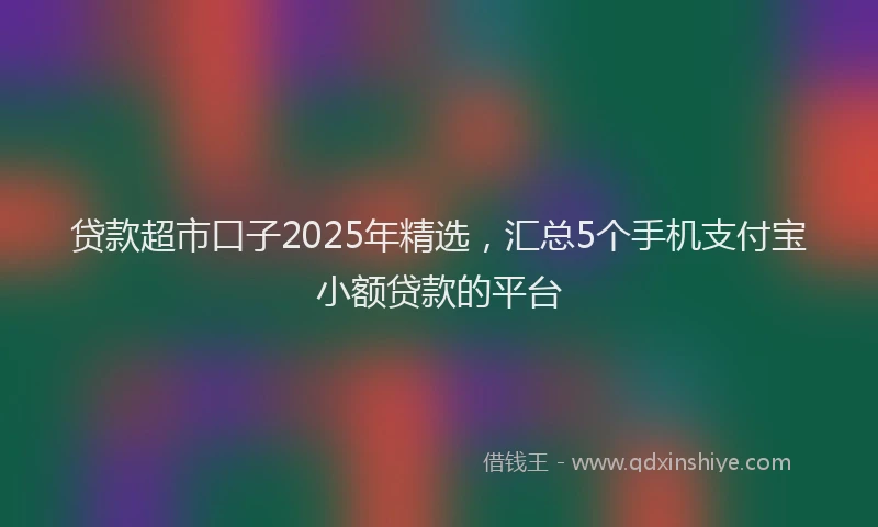 贷款超市口子2025年精选，汇总5个手机支付宝小额贷款的平台