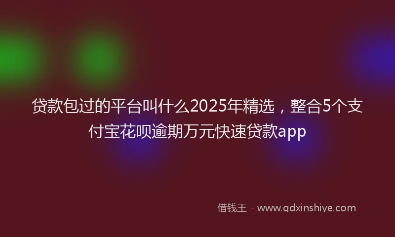 贷款包过的平台叫什么2025年精选，整合5个支付宝花呗逾期万元快速贷款app