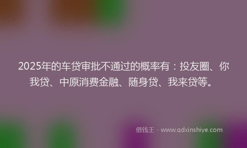 2025年的车贷审批不通过的概率有：投友圈、你我贷、中原消费金融、随身贷、我来贷等。