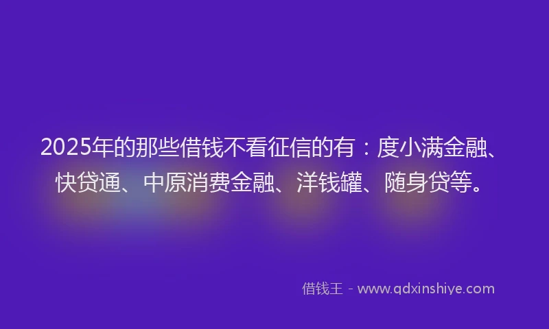2025年的那些借钱不看征信的有：度小满金融、快贷通、中原消费金融、洋钱罐、随身贷等。