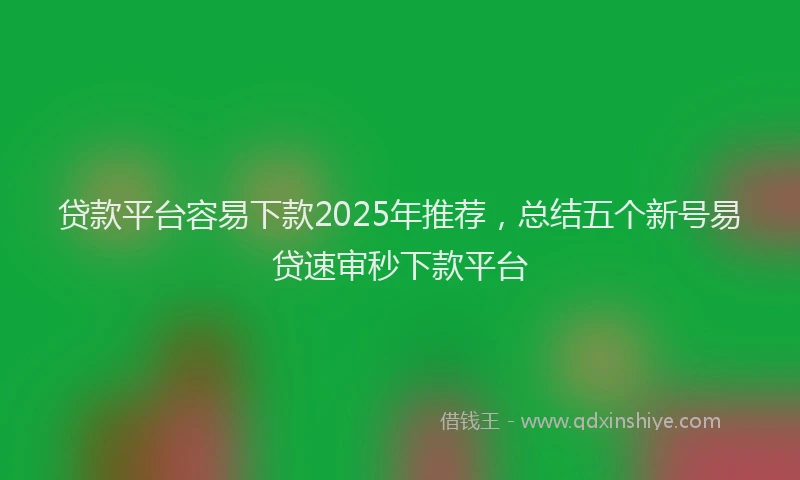 贷款平台容易下款2025年推荐，总结五个新号易贷速审秒下款平台