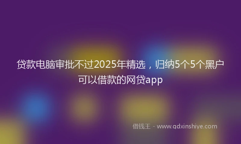 贷款电脑审批不过2025年精选，归纳5个5个黑户可以借款的网贷app