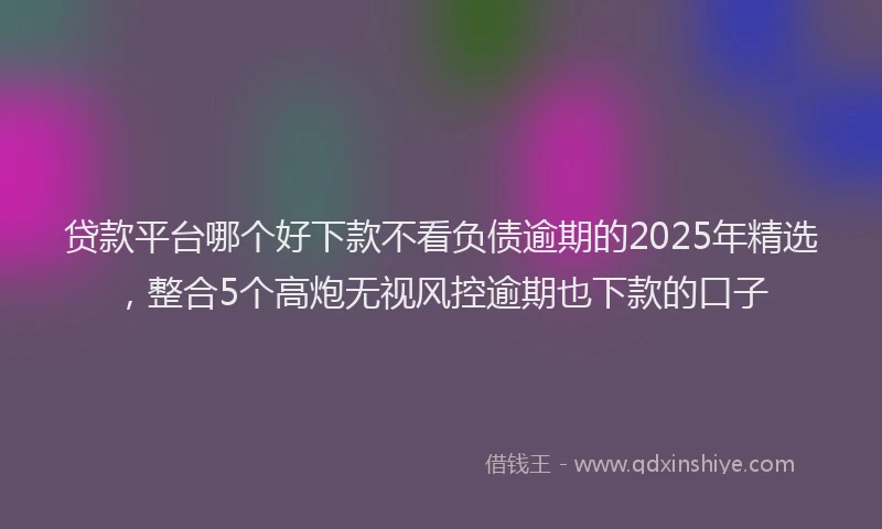 贷款平台哪个好下款不看负债逾期的2025年精选，整合5个高炮无视风控逾期也下款的口子
