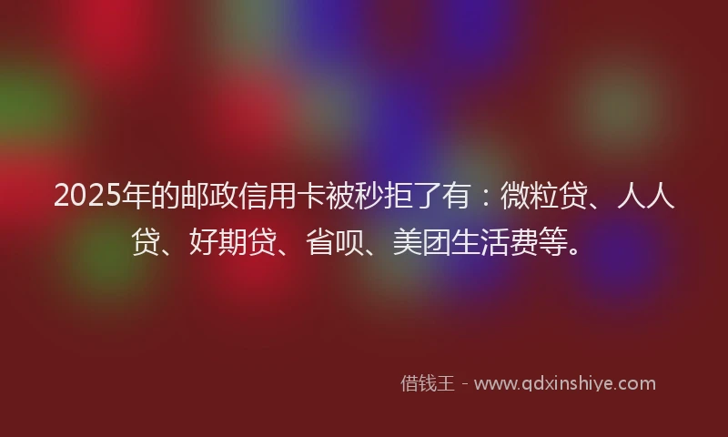 2025年的邮政信用卡被秒拒了有：微粒贷、人人贷、好期贷、省呗、美团生活费等。