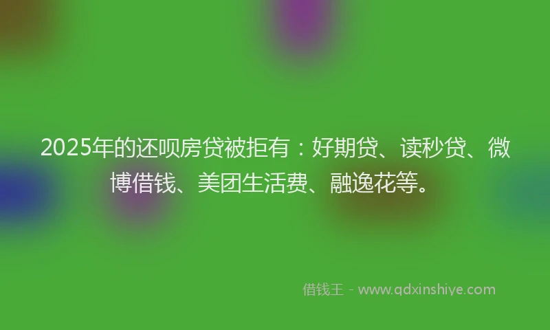 2025年的还呗房贷被拒有：好期贷、读秒贷、微博借钱、美团生活费、融逸花等。
