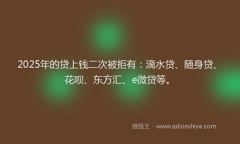 2025年的贷上钱二次被拒有：滴水贷、随身贷、花呗、东方汇、e微贷等。