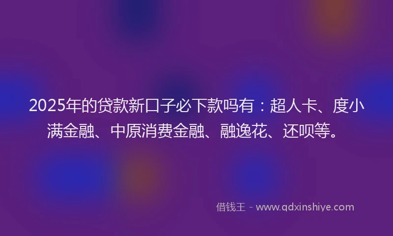 2025年的贷款新口子必下款吗有：超人卡、度小满金融、中原消费金融、融逸花、还呗等。